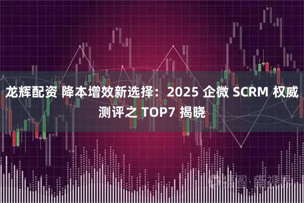 龙辉配资 降本增效新选择：2025 企微 SCRM 权威测评之 TOP7 揭晓