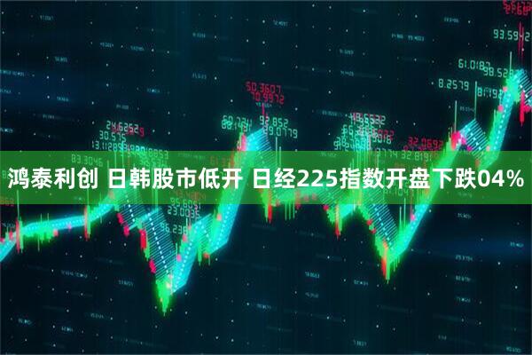 鸿泰利创 日韩股市低开 日经225指数开盘下跌04%