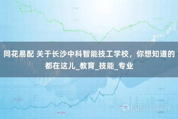 同花易配 关于长沙中科智能技工学校，你想知道的都在这儿_教育_技能_专业