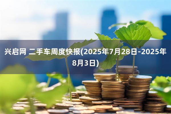 兴启网 二手车周度快报(2025年7月28日-2025年8月3日)