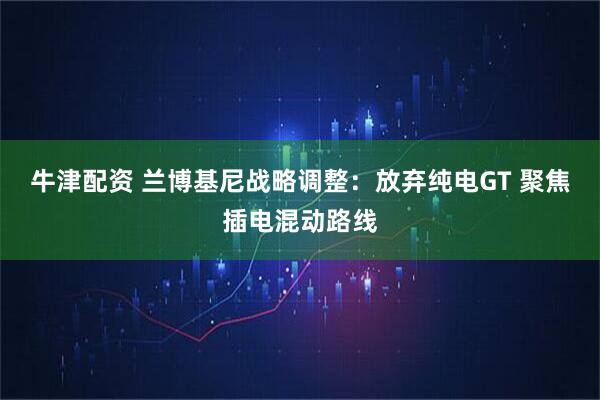 牛津配资 兰博基尼战略调整：放弃纯电GT 聚焦插电混动路线