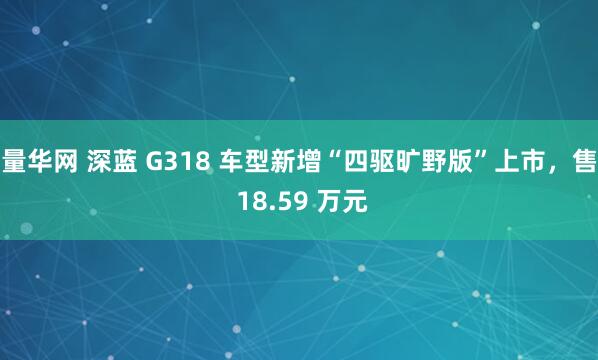 量华网 深蓝 G318 车型新增“四驱旷野版”上市，售 18.59 万元