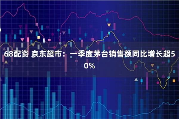 68配资 京东超市：一季度茅台销售额同比增长超50%