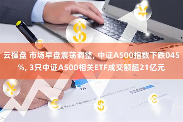 云操盘 市场早盘震荡调整, 中证A500指数下跌045%, 3只中证A500相关ETF成交额超21亿元