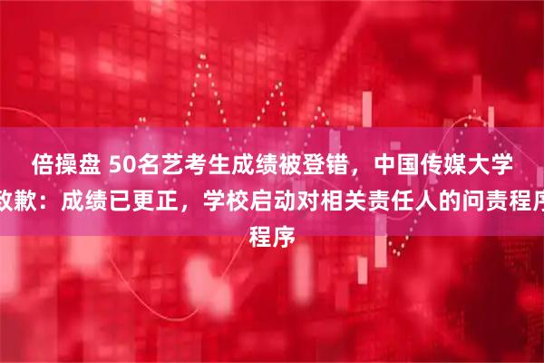 倍操盘 50名艺考生成绩被登错，中国传媒大学致歉：成绩已更正，学校启动对相关责任人的问责程序
