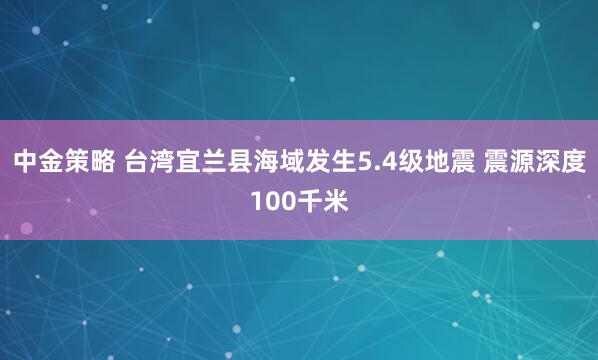 中金策略 台湾宜兰县海域发生5.4级地震 震源深度100千米