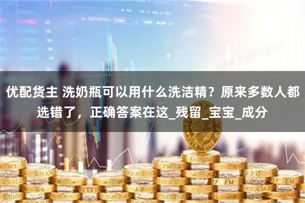优配货主 洗奶瓶可以用什么洗洁精？原来多数人都选错了，正确答案在这_残留_宝宝_成分