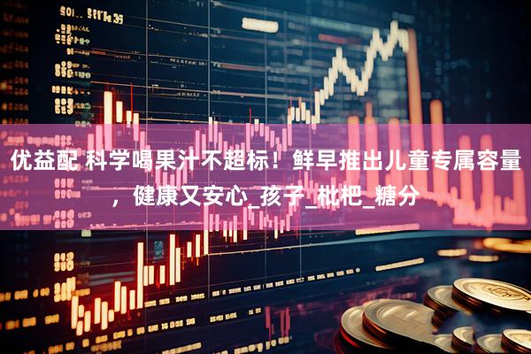 优益配 科学喝果汁不超标！鲜早推出儿童专属容量，健康又安心_孩子_枇杷_糖分