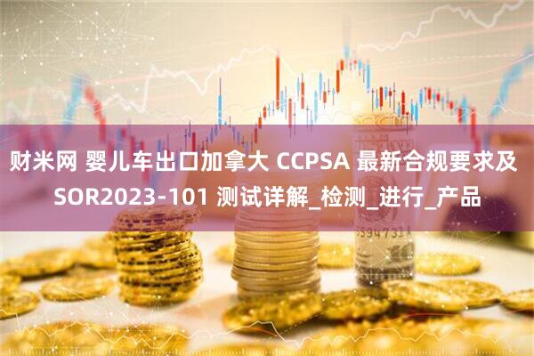 财米网 婴儿车出口加拿大 CCPSA 最新合规要求及 SOR2023-101 测试详解_检测_进行_产品