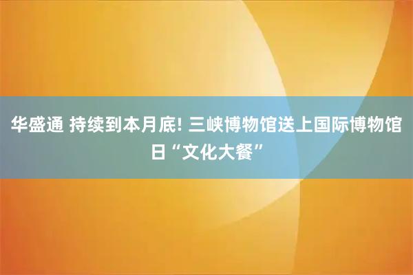 华盛通 持续到本月底! 三峡博物馆送上国际博物馆日“文化大餐”