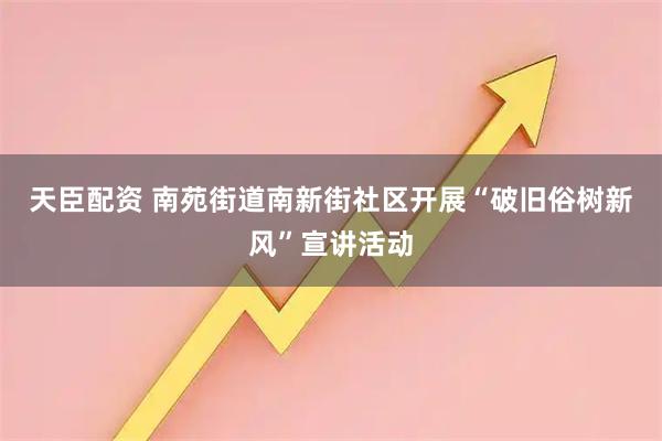 天臣配资 南苑街道南新街社区开展“破旧俗树新风”宣讲活动