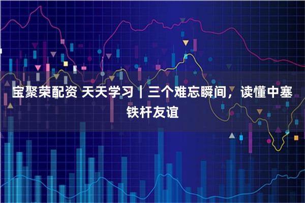 宝聚荣配资 天天学习｜三个难忘瞬间，读懂中塞铁杆友谊