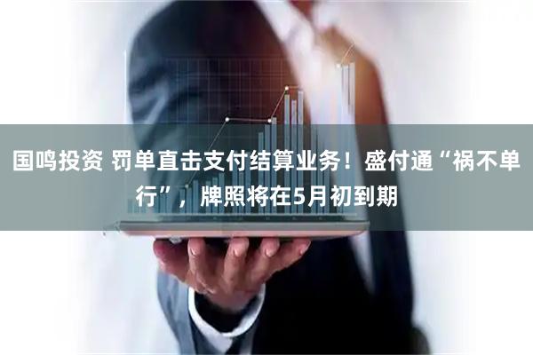国鸣投资 罚单直击支付结算业务！盛付通“祸不单行”，牌照将在5月初到期