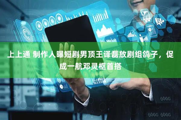 上上通 制作人曝短剧男顶王译磊放剧组鸽子，促成一航邓灵枢首搭
