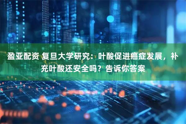 盈亚配资 复旦大学研究:叶酸促进癌症发展,补充叶酸还安全吗?告诉你答案