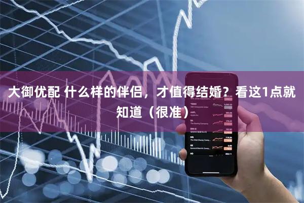 大御优配 什么样的伴侣，才值得结婚？看这1点就知道（很准）