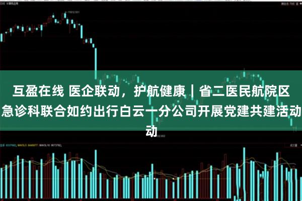 互盈在线 医企联动，护航健康｜省二医民航院区急诊科联合如约出行白云一分公司开展党建共建活动