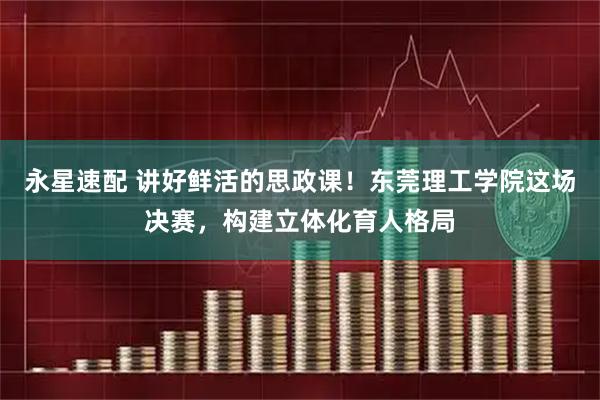 永星速配 讲好鲜活的思政课！东莞理工学院这场决赛，构建立体化育人格局