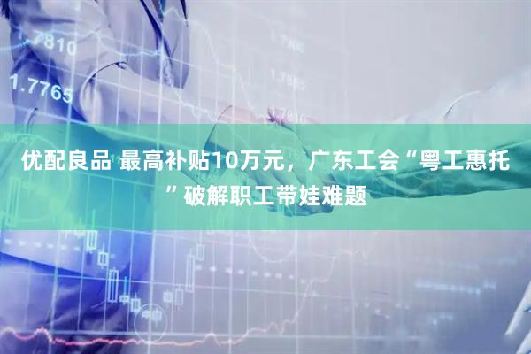 优配良品 最高补贴10万元，广东工会“粤工惠托”破解职工带娃难题