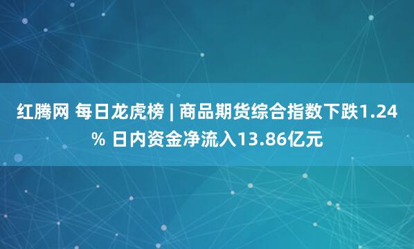 红腾网 每日龙虎榜 | 商品期货综合指数下跌1.24% 日内资金净流入13.86亿元