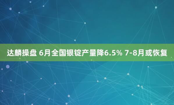 达麟操盘 6月全国银锭产量降6.5% 7-8月或恢复