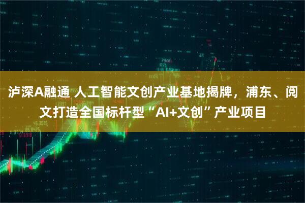 泸深A融通 人工智能文创产业基地揭牌，浦东、阅文打造全国标杆型“AI+文创”产业项目