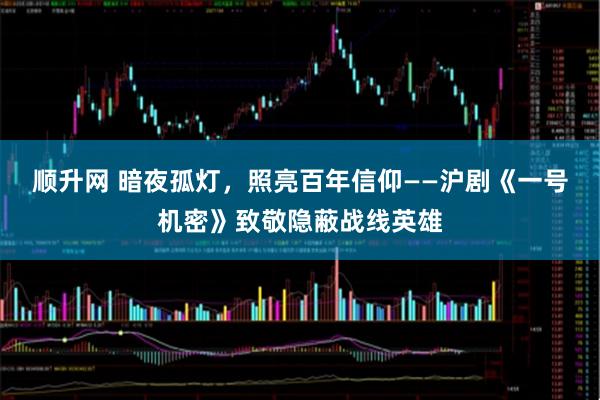 顺升网 暗夜孤灯，照亮百年信仰——沪剧《一号机密》致敬隐蔽战线英雄