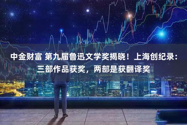 中金财富 第九届鲁迅文学奖揭晓！上海创纪录：三部作品获奖，两部是获翻译奖