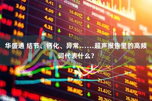 华盛通 结节、钙化、异常……超声报告里的高频词代表什么？