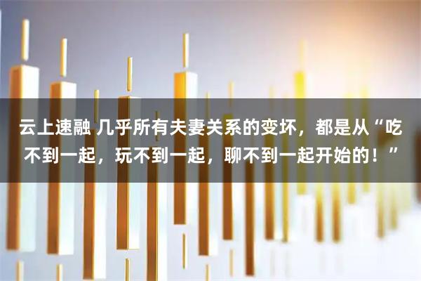 云上速融 几乎所有夫妻关系的变坏，都是从“吃不到一起，玩不到一起，聊不到一起开始的！”