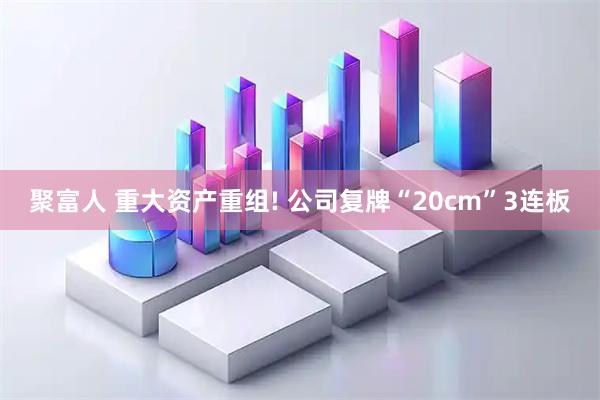 聚富人 重大资产重组! 公司复牌“20cm”3连板