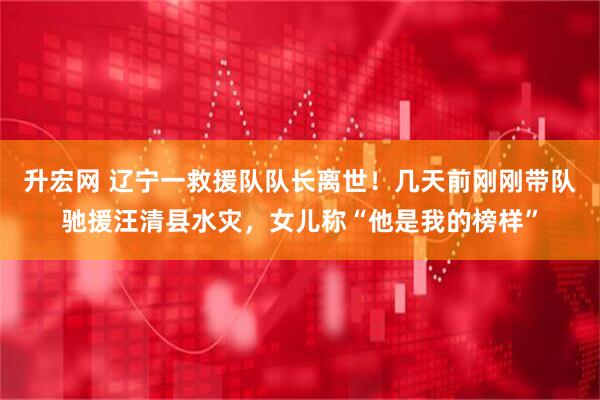 升宏网 辽宁一救援队队长离世！几天前刚刚带队驰援汪清县水灾，女儿称“他是我的榜样”